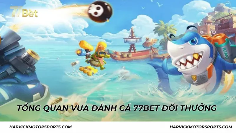 Tổng quan Vua Đánh Cá 77BET đổi thưởng